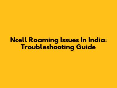 Ncell Roaming Issues In India: Troubleshooting Guide