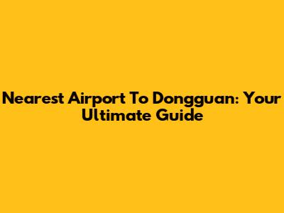 Nearest Airport To Dongguan: Your Ultimate Guide