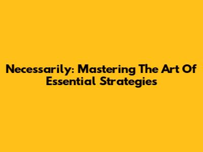 Necessarily: Mastering The Art Of Essential Strategies