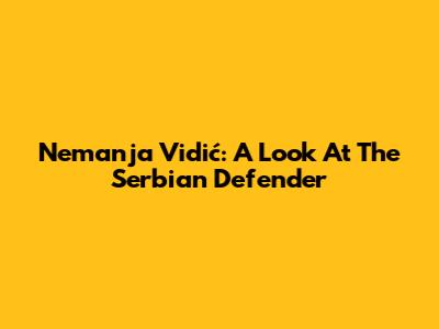 Nemanja Vidić: A Look At The Serbian Defender
