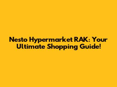 Nesto Hypermarket RAK: Your Ultimate Shopping Guide!