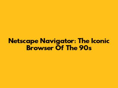 Netscape Navigator: The Iconic Browser Of The 90s