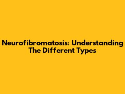 Neurofibromatosis: Understanding The Different Types