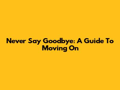 Never Say Goodbye: A Guide To Moving On