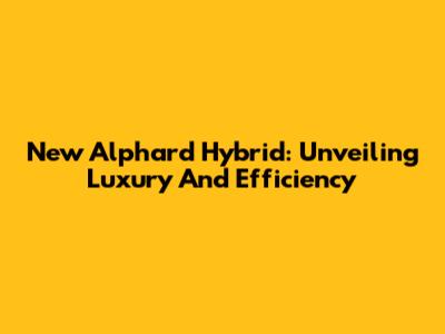 New Alphard Hybrid: Unveiling Luxury And Efficiency