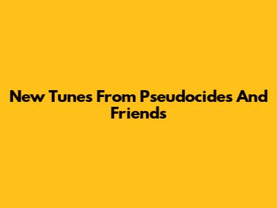New Tunes From Pseudocides And Friends