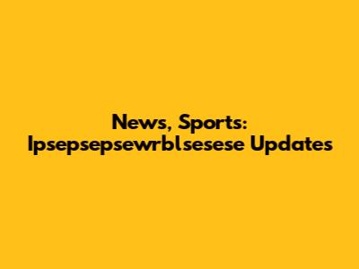 News, Sports: Ipsepsepsewrblsesese Updates