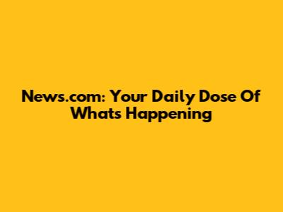 News.com: Your Daily Dose Of What's Happening