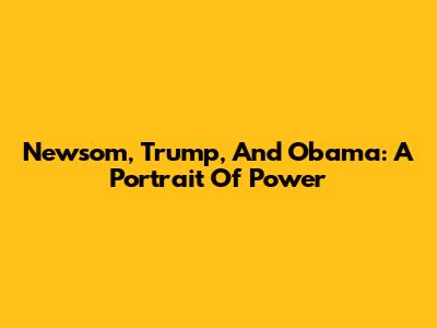 Newsom, Trump, And Obama: A Portrait Of Power