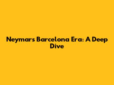 Neymar's Barcelona Era: A Deep Dive