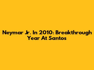 Neymar Jr. In 2010: Breakthrough Year At Santos