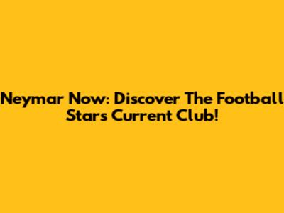 Neymar Now: Discover The Football Star's Current Club!