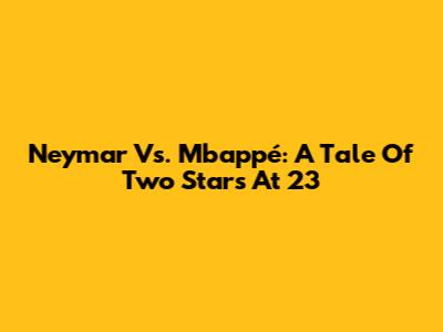 Neymar Vs. Mbappé: A Tale Of Two Stars At 23