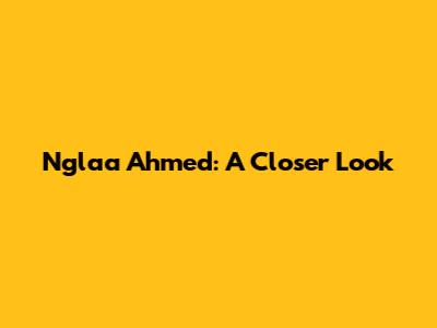 Nglaa Ahmed: A Closer Look