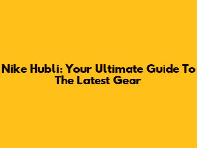 Nike Hubli: Your Ultimate Guide To The Latest Gear