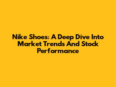 Nike Shoes: A Deep Dive Into Market Trends And Stock Performance