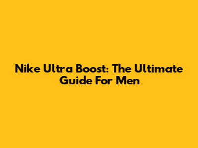 Nike Ultra Boost: The Ultimate Guide For Men
