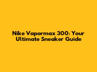 Nike Vapormax 300: Your Ultimate Sneaker Guide