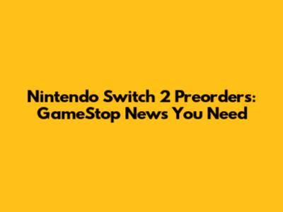 Nintendo Switch 2 Preorders: GameStop News You Need