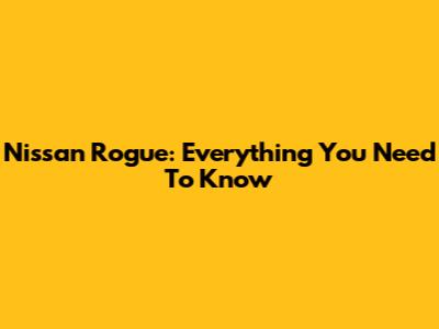 Nissan Rogue: Everything You Need To Know