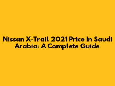 Nissan X-Trail 2021 Price In Saudi Arabia: A Complete Guide