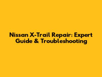 Nissan X-Trail Repair: Expert Guide & Troubleshooting