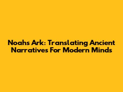 Noah's Ark: Translating Ancient Narratives For Modern Minds