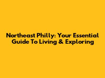 Northeast Philly: Your Essential Guide To Living & Exploring