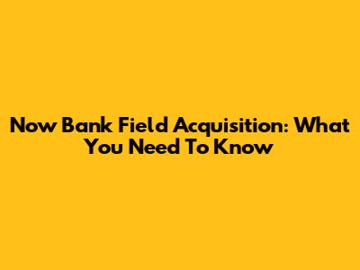 Now Bank Field Acquisition: What You Need To Know