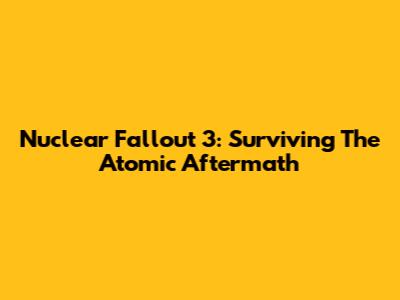 Nuclear Fallout 3: Surviving The Atomic Aftermath
