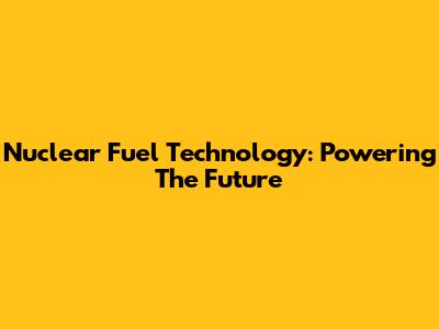 Nuclear Fuel Technology: Powering The Future