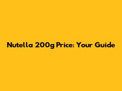 Nutella 200g Price: Your Guide