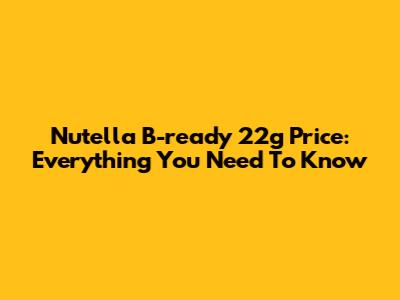 Nutella B-ready 22g Price: Everything You Need To Know