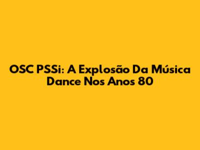 OSC PSSi: A Explosão Da Música Dance Nos Anos 80