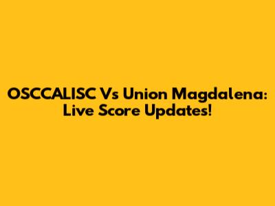 OSCCALISC Vs Union Magdalena: Live Score Updates!