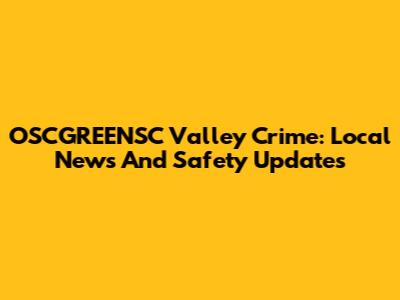 OSCGREENSC Valley Crime: Local News And Safety Updates