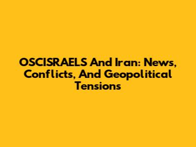 OSCISRAELS And Iran: News, Conflicts, And Geopolitical Tensions