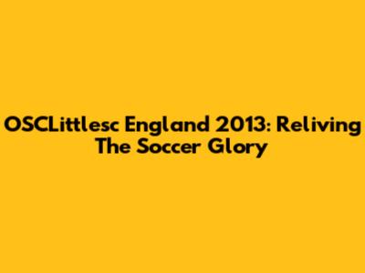 OSCLittlesc England 2013: Reliving The Soccer Glory