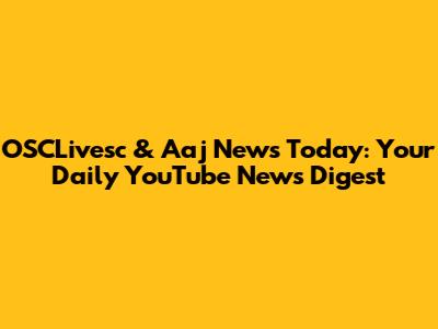 OSCLivesc & Aaj News Today: Your Daily YouTube News Digest