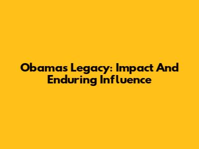 Obama's Legacy: Impact And Enduring Influence