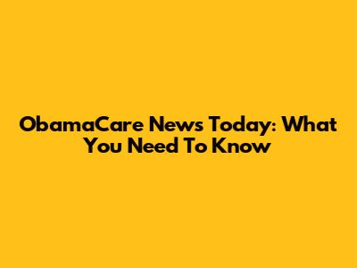 ObamaCare News Today: What You Need To Know