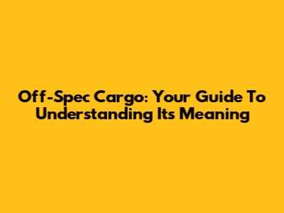 Off-Spec Cargo: Your Guide To Understanding Its Meaning