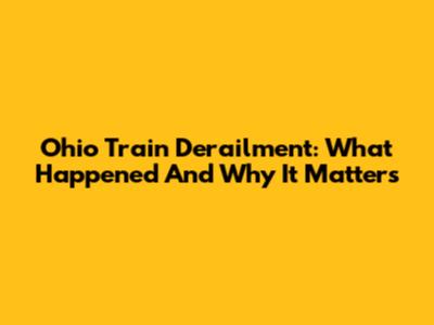 Ohio Train Derailment: What Happened And Why It Matters