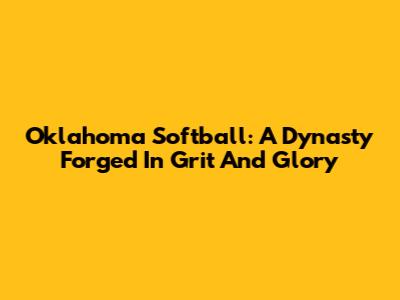Oklahoma Softball: A Dynasty Forged In Grit And Glory