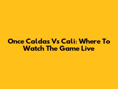 Once Caldas Vs Cali: Where To Watch The Game Live