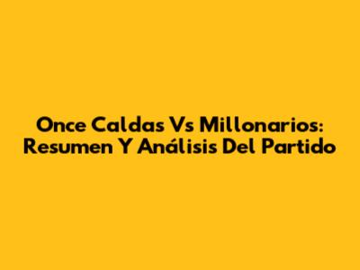 Once Caldas Vs Millonarios: Resumen Y Análisis Del Partido