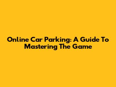 Online Car Parking: A Guide To Mastering The Game