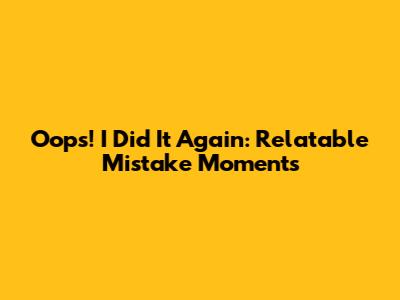 Oops! I Did It Again: Relatable Mistake Moments