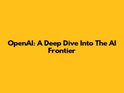 OpenAI: A Deep Dive Into The AI Frontier