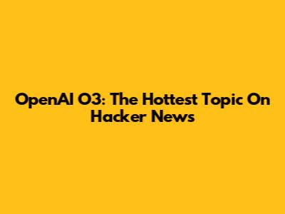 OpenAI O3: The Hottest Topic On Hacker News